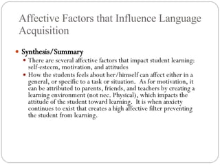 Affective Factors that Influence Language Acquisition Synthesis/Summary There are several affective factors that impact student learning: self-esteem, motivation, and attitudes How the students feels about her/himself can affect either in a general, or specific to a task or situation.  As for motivation, it can be attributed to parents, friends, and teachers by creating a learning environment (not nec. Physical), which impacts the attitude of the student toward learning.  It is when anxiety continues to exist that creates a high affective filter preventing the student from learning. 