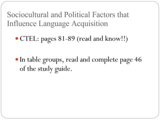 Sociocultural and Political Factors that Influence Language Acquisition CTEL: pages 81-89 (read and know!!) In table groups, read and complete page 46 of the study guide. 