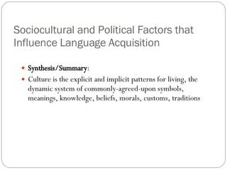 Sociocultural and Political Factors that Influence Language Acquisition Synthesis/Summary : Culture is the explicit and implicit patterns for living, the dynamic system of commonly-agreed-upon symbols, meanings, knowledge, beliefs, morals, customs, traditions 