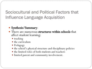Sociocultural and Political Factors that Influence Language Acquisition Synthesis/Summary : There are numerous  structures within schools  that affect student learning: tracking the curriculum Pedagogy the school’s physical structure and disciplinary policies the limited roles of both students and teachers limited parent and community involvement. 