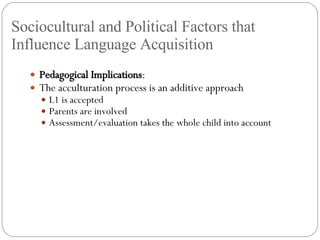 Sociocultural and Political Factors that Influence Language Acquisition Pedagogical Implications : The acculturation process is an additive approach L1 is accepted Parents are involved Assessment/evaluation takes the whole child into account 