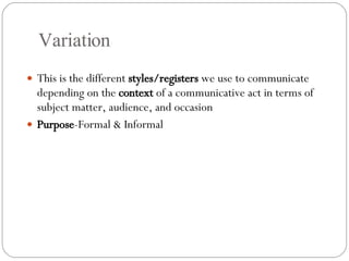 Variation This is the different  styles/registers  we use to communicate depending on the  context  of a communicative act in terms of subject matter, audience, and occasion Purpose -Formal & Informal 