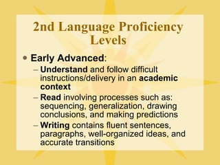 2nd Language Proficiency Levels Early Advanced : Understand  and follow difficult instructions/delivery in an  academic context Read  involving processes such as: sequencing, generalization, drawing conclusions, and making predictions Writing  contains fluent sentences, paragraphs, well-organized ideas, and accurate transitions 
