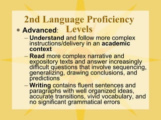 2nd Language Proficiency Levels Advanced : Understand  and follow more complex instructions/delivery in an  academic context Read  more complex narrative and expository texts and answer increasingly difficult questions that involve sequencing, generalizing, drawing conclusions, and predictions Writing  contains fluent sentences and paragraphs with well organized ideas, accurate transitions, vivid vocabulary, and no significant grammatical errors  