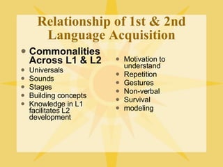 Relationship of 1st & 2nd Language Acquisition Commonalities Across L1 & L2 Universals Sounds Stages Building concepts Knowledge in L1 facilitates L2 development Motivation to understand Repetition Gestures Non-verbal Survival modeling 