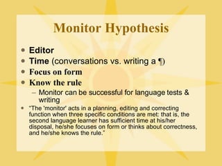 Monitor Hypothesis Editor Time  (conversations vs. writing a  ¶) Focus on form   Know the rule Monitor can be successful for language tests & writing “ The 'monitor' acts in a planning, editing and correcting function when three specific conditions are met: that is, the second language learner has sufficient time at his/her disposal, he/she focuses on form or thinks about correctness, and he/she knows the rule.” 