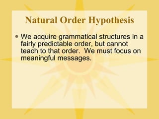 Natural Order Hypothesis We acquire grammatical structures in a fairly predictable order, but cannot teach to that order.  We must focus on meaningful messages. 