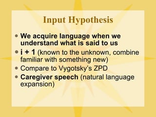 Input Hypothesis We acquire language when we understand what is said to us i + 1  (known to the unknown, combine familiar with something new) Compare to Vygotsky’s ZPD Caregiver speech  (natural language expansion) 
