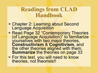 Readings from CLAD Handbook Chapter 2: Learning about Second Language Acquisition Read Page 32 “Contemporary Theories (of Language Acquisition)” to familiarize yourselves with two major theories,  Constructivism  &  Cognitivism , and the other theories aligned with them.  Summarize  the theories on page 33 For this test, you will need to know theories, not theorists!! 