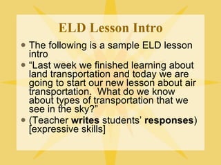 ELD Lesson Intro The following is a sample ELD lesson intro “ Last week we finished learning about land transportation and today we are going to start our new lesson about air transportation.  What do we know about types of transportation that we see in the sky?” (Teacher  writes  students’  responses ) [expressive skills] 