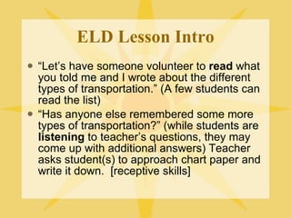 ELD Lesson Intro “ Let’s have someone volunteer to  read  what you told me and I wrote about the different types of transportation.” (A few students can read the list) “ Has anyone else remembered some more types of transportation?” (while students are  listening  to teacher’s questions, they may come up with additional answers) Teacher asks student(s) to approach chart paper and write it down.  [receptive skills] 