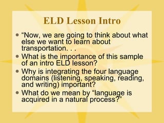 ELD Lesson Intro “ Now, we are going to think about what else we want to learn about transportation. . . What is the importance of this sample of an intro ELD lesson?  Why is integrating the four language domains (listening, speaking, reading, and writing) important? What do we mean by “language is acquired in a natural process?” 