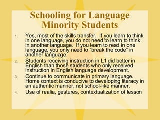 Schooling for Language Minority Students Yes, most of the skills transfer.  If you learn to think in one language, you do not need to learn to think in another language.  If you learn to read in one language, you only need to “break the code” in another language. Students receiving instruction in L1 did better in English than those students who only received instruction in English language development. Continue to communicate in primary language.  Home context is conducive to developing literacy in an authentic manner, not school-like manner. Use of realia, gestures, contextualization of lesson 