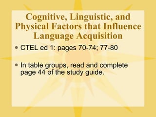 Cognitive, Linguistic, and Physical Factors that Influence Language Acquisition CTEL ed 1: pages 70-74; 77-80 In table groups, read and complete page 44 of the study guide. 