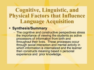 Cognitive, Linguistic, and Physical Factors that Influence Language Acquisition Synthesis/Summary The cognitive and constructive perspectives stress the importance of viewing the students as active processors of information from birth and throughout their lives.  These processes occur through social interaction and mental activity in which information is internalized and the learner then constructs meaning based n personal experience and  prior knowledge. 