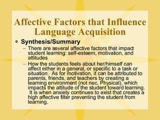 Affective Factors that Influence Language Acquisition Synthesis/Summary There are several affective factors that impact student learning: self-esteem, motivation, and attitudes How the students feels about her/himself can affect either in a general, or specific to a task or situation.  As for motivation, it can be attributed to parents, friends, and teachers by creating a learning environment (not nec. Physical), which impacts the attitude of the student toward learning.  It is when anxiety continues to exist that creates a high affective filter preventing the student from learning. 