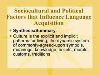 Sociocultural and Political Factors that Influence Language Acquisition Synthesis/Summary : Culture is the explicit and implicit patterns for living, the dynamic system of commonly-agreed-upon symbols, meanings, knowledge, beliefs, morals, customs, traditions 