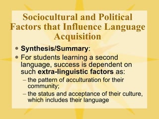 Sociocultural and Political Factors that Influence Language Acquisition Synthesis/Summary : For students learning a second language, success is dependent on such  extra-linguistic factors  as:  the pattern of acculturation for their community;  the status and acceptance of their culture, which includes their language  