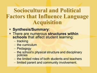 Sociocultural and Political Factors that Influence Language Acquisition Synthesis/Summary : There are numerous  structures within schools  that affect student learning: tracking the curriculum Pedagogy the school’s physical structure and disciplinary policies the limited roles of both students and teachers limited parent and community involvement. 
