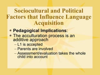 Sociocultural and Political Factors that Influence Language Acquisition Pedagogical Implications : The acculturation process is an additive approach L1 is accepted Parents are involved Assessment/evaluation takes the whole child into account 