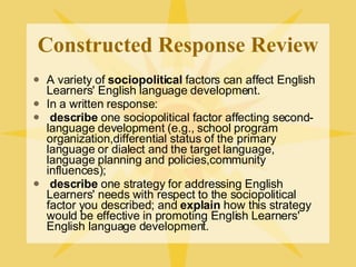 Constructed Response Review A variety of  sociopolitical  factors can affect English Learners' English language development. In a written response: describe  one sociopolitical factor affecting second-language development (e.g., school program organization,differential status of the primary language or dialect and the target language, language planning and policies,community influences); describe  one strategy for addressing English Learners' needs with respect to the sociopolitical factor you described; and  explain  how this strategy would be effective in promoting English Learners' English language development. 