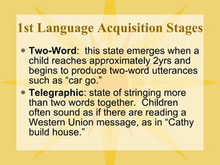 1st Language Acquisition Stages Two-Word :  this state emerges when a child reaches approximately 2yrs and begins to produce two-word utterances such as “car go.” Telegraphic : state of stringing more than two words together.  Children often sound as if there are reading a Western Union message, as in “Cathy build house.” 