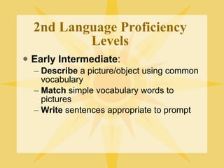 2nd Language Proficiency Levels Early Intermediate : Describe  a picture/object using common vocabulary Match  simple vocabulary words to pictures Write  sentences appropriate to prompt 