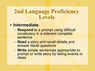 2nd Language Proficiency Levels Intermediate : Respond  to a prompt using difficult vocabulary in a relevant complete sentence Read  a story and recall details and answer literal questions Write  simple sentences appropriate to prompt or write story by listing events or ideas 