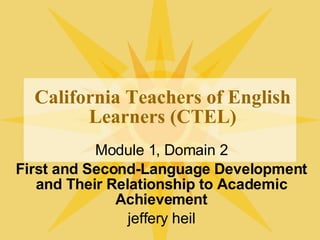 California Teachers of English Learners (CTEL) Module 1, Domain 2 First and Second-Language Development and Their Relationship to Academic Achievement jeffery heil 