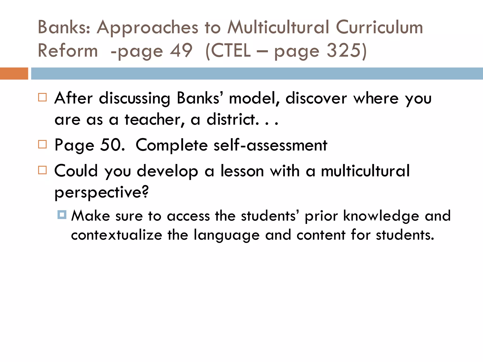 Banks: Approaches to Multicultural Curriculum Reform  -page 49  (CTEL – page 325) After discussing Banks’ model, discover where you are as a teacher, a district. . . Page 50.  Complete self-assessment Could you develop a lesson with a multicultural perspective? Make sure to access the students’ prior knowledge and contextualize the language and content for students. 
