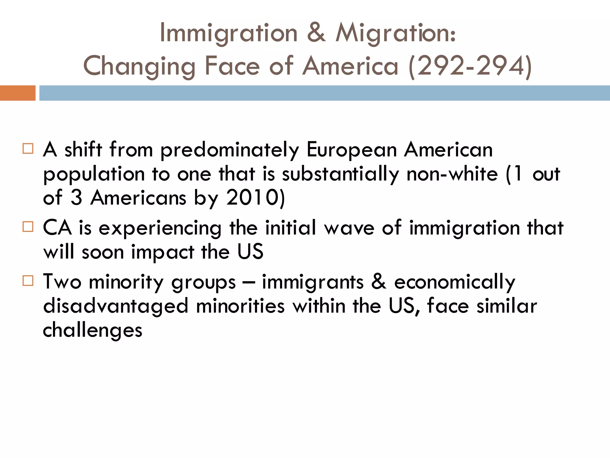 Immigration & Migration: Changing Face of America (292-294) A shift from predominately European American population to one that is substantially non-white (1 out of 3 Americans by 2010) CA is experiencing the initial wave of immigration that will soon impact the US Two minority groups – immigrants & economically disadvantaged minorities within the US, face similar challenges 