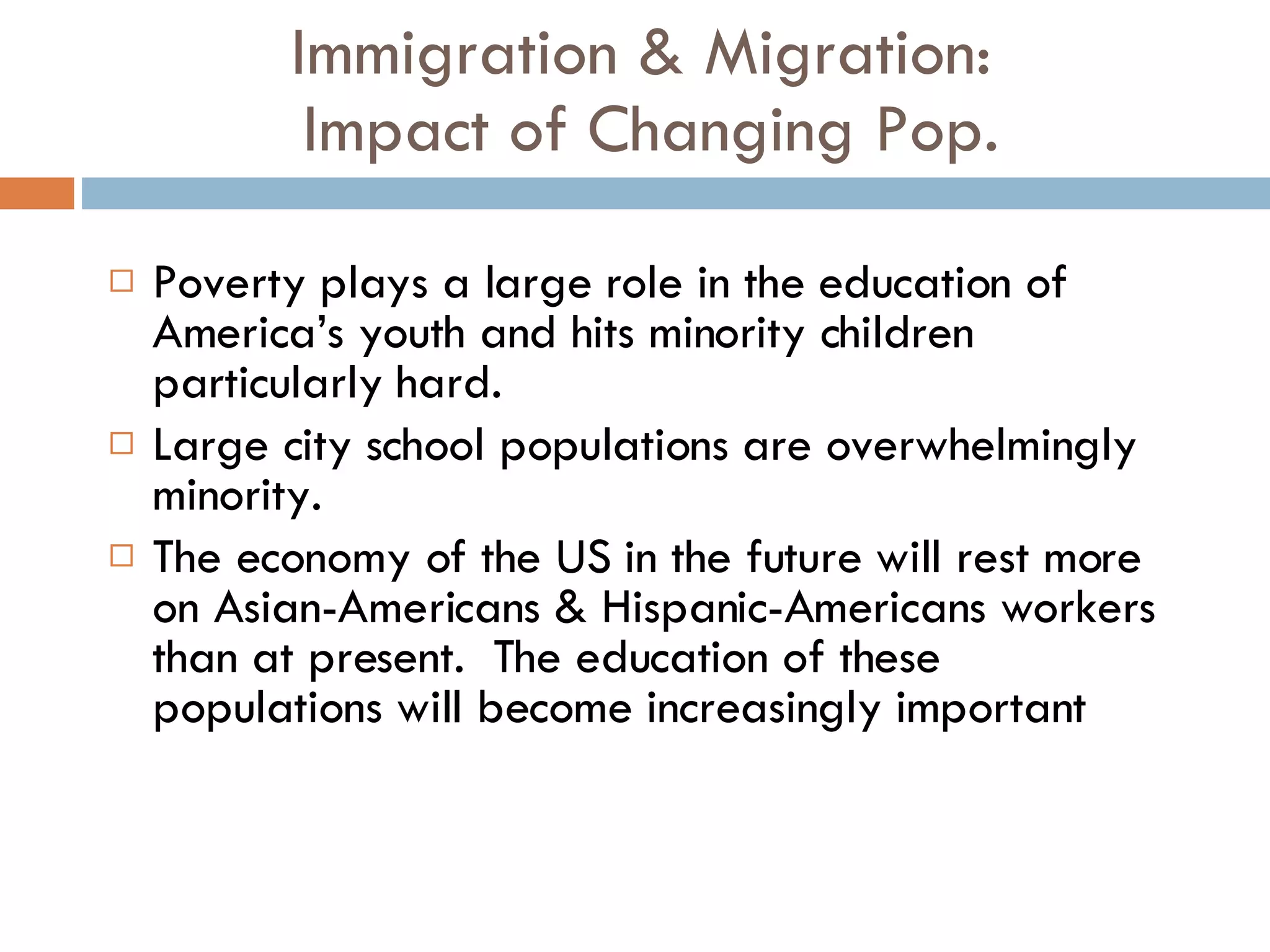 Immigration & Migration:  Impact of Changing Pop. Poverty plays a large role in the education of America’s youth and hits minority children particularly hard. Large city school populations are overwhelmingly minority. The economy of the US in the future will rest more on Asian-Americans & Hispanic-Americans workers than at present.  The education of these populations will become increasingly important 