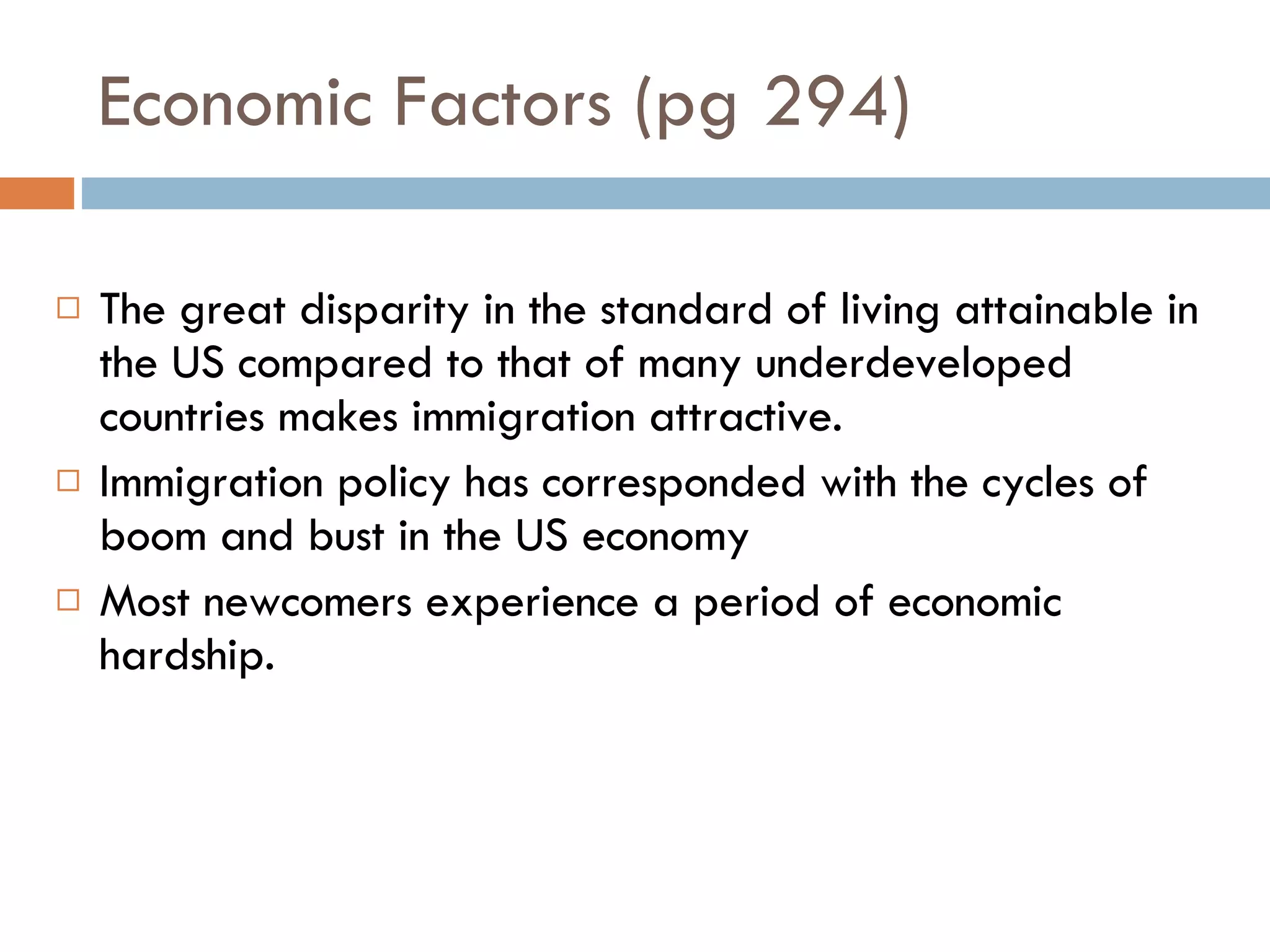 Economic Factors (pg 294) The great disparity in the standard of living attainable in the US compared to that of many underdeveloped countries makes immigration attractive. Immigration policy has corresponded with the cycles of boom and bust in the US economy Most newcomers experience a period of economic hardship. 