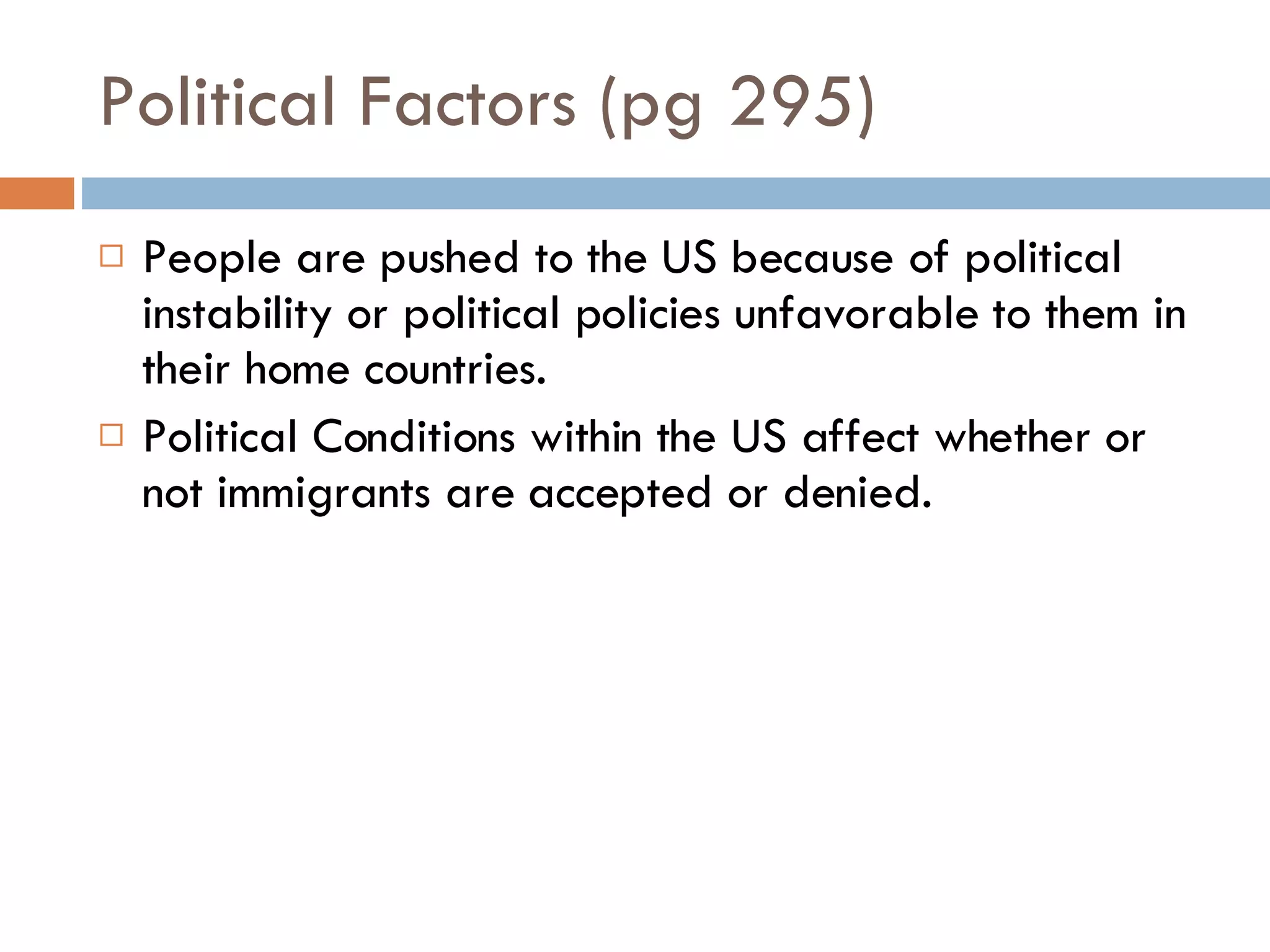 Political Factors (pg 295) People are pushed to the US because of political instability or political policies unfavorable to them in their home countries. Political Conditions within the US affect whether or not immigrants are accepted or denied. 