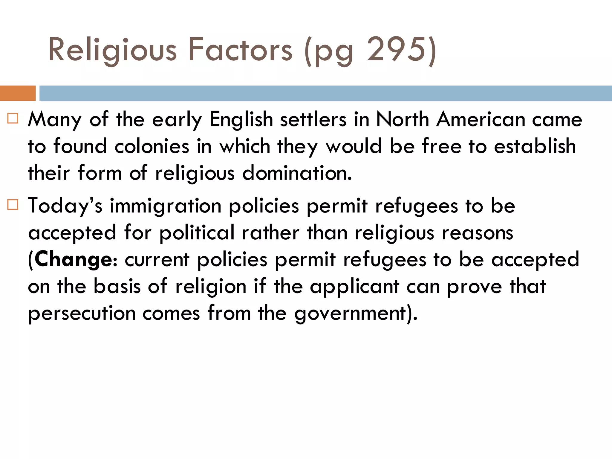 Religious Factors (pg 295) Many of the early English settlers in North American came to found colonies in which they would be free to establish their form of religious domination. Today’s immigration policies permit refugees to be accepted for political rather than religious reasons ( Change : current policies permit refugees to be accepted on the basis of religion if the applicant can prove that persecution comes from the government). 