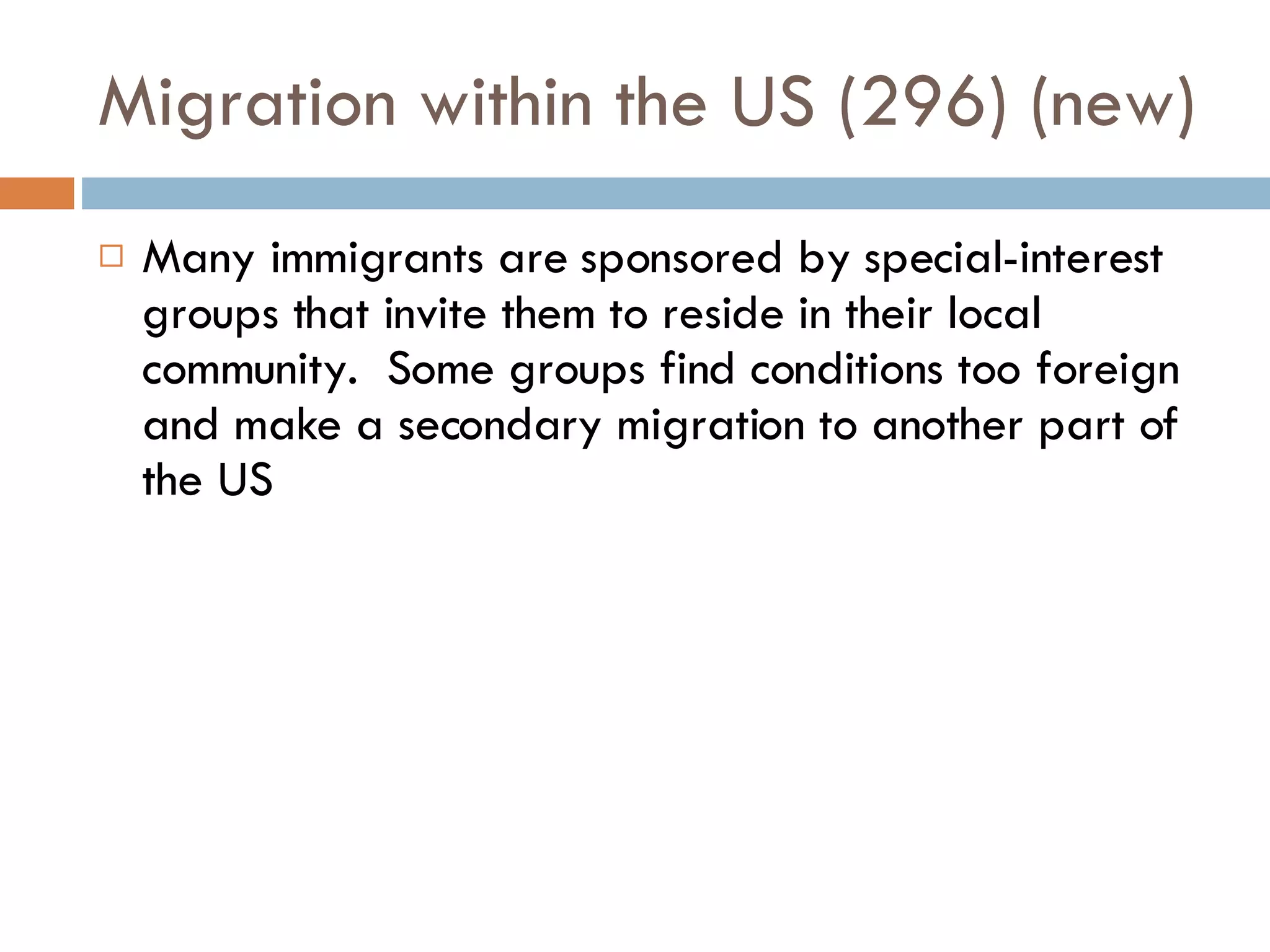 Migration within the US (296) (new) Many immigrants are sponsored by special-interest groups that invite them to reside in their local community.  Some groups find conditions too foreign and make a secondary migration to another part of the US 