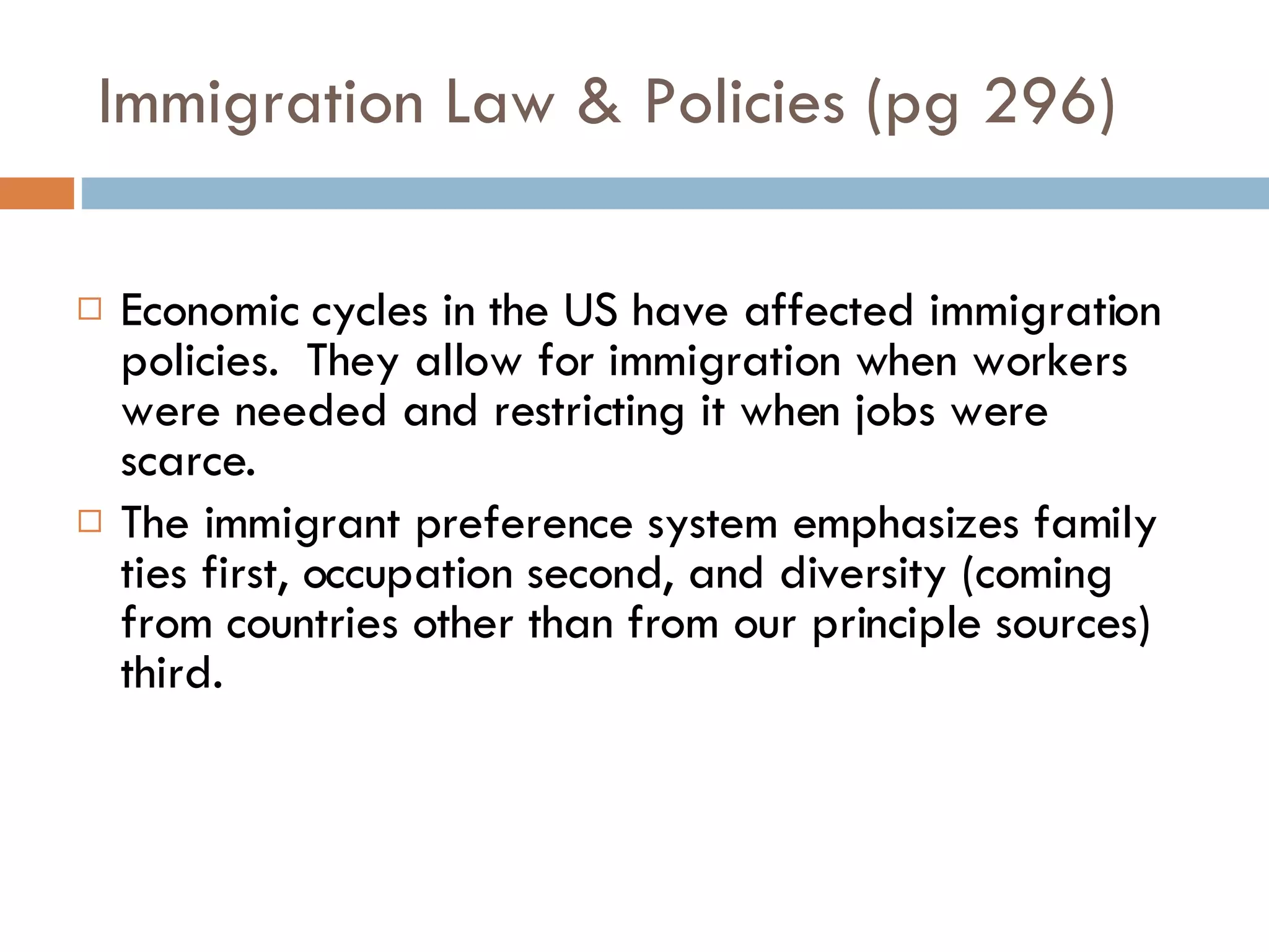 Immigration Law & Policies (pg 296) Economic cycles in the US have affected immigration policies.  They allow for immigration when workers were needed and restricting it when jobs were scarce. The immigrant preference system emphasizes family ties first, occupation second, and diversity (coming from countries other than from our principle sources) third. 