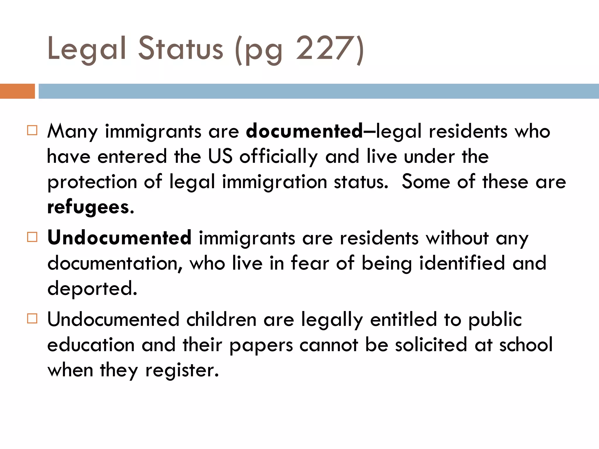 Legal Status (pg 227) Many immigrants are  documented –legal residents who have entered the US officially and live under the protection of legal immigration status.  Some of these are  refugees . Undocumented  immigrants are residents without any documentation, who live in fear of being identified and deported. Undocumented children are legally entitled to public education and their papers cannot be solicited at school when they register. 