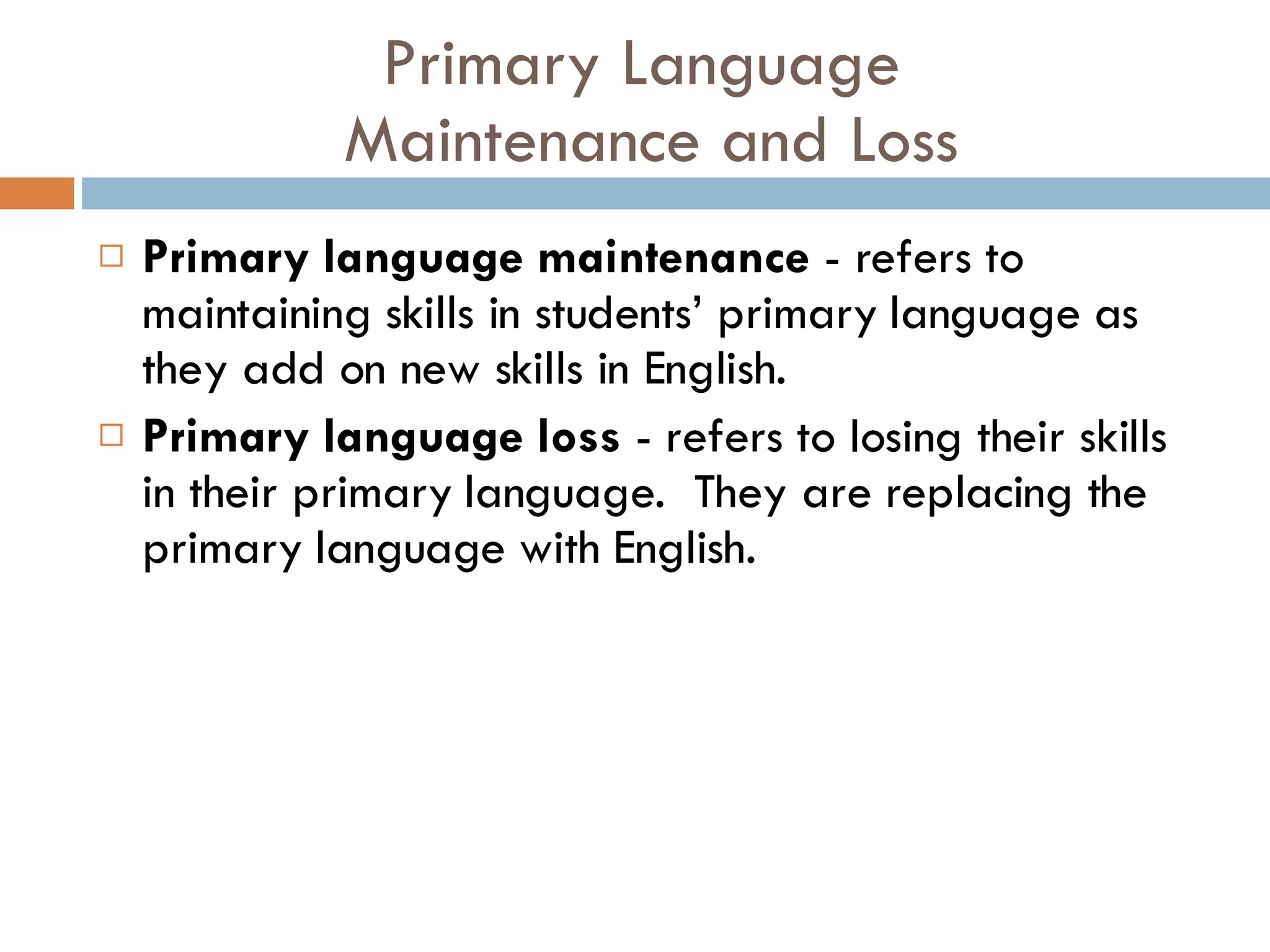 Primary Language  Maintenance and Loss Primary language maintenance  - refers to maintaining skills in students’ primary language as they add on new skills in English. Primary language loss  - refers to losing their skills in their primary language.  They are replacing the primary language with English. 