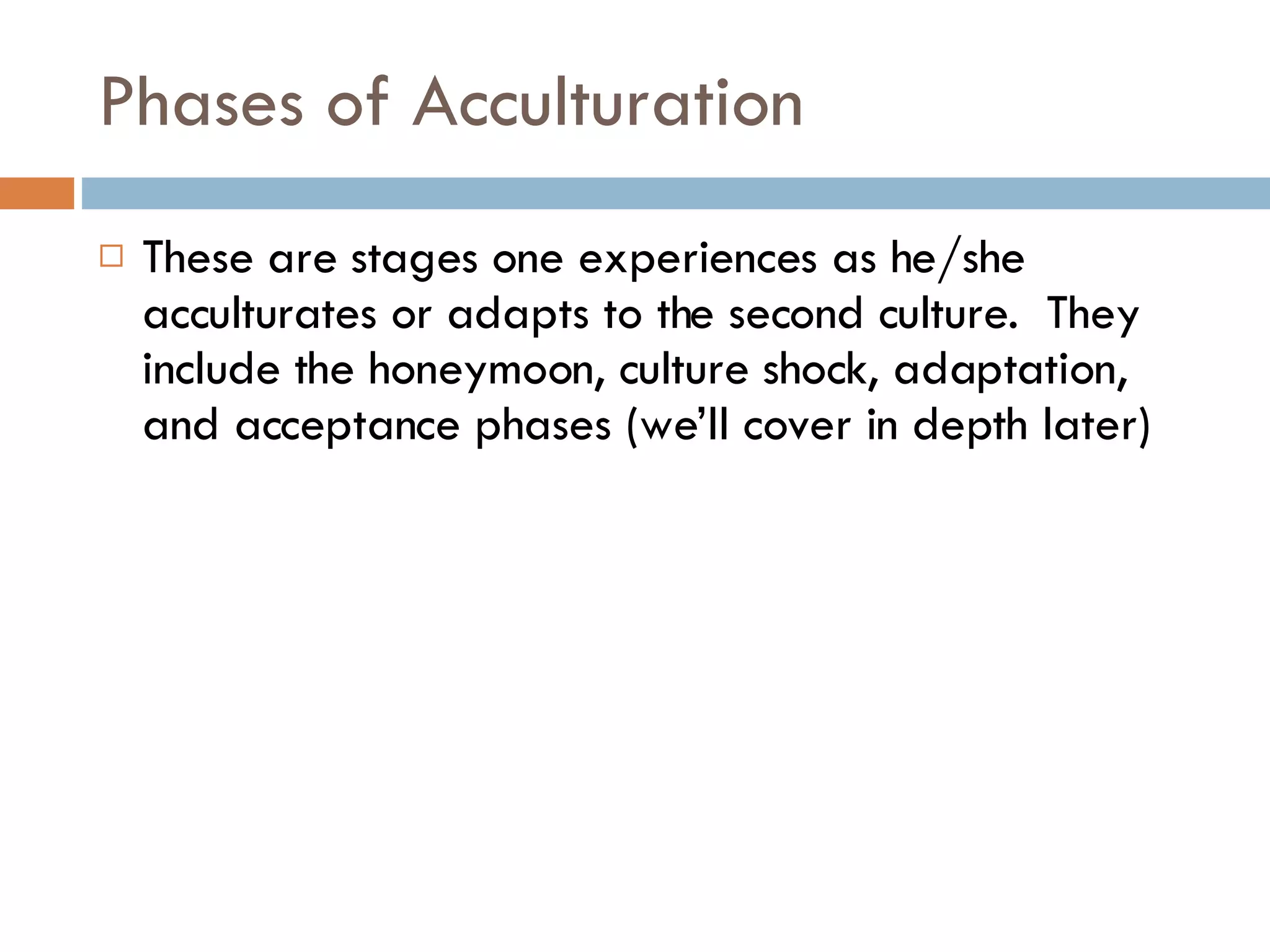 Phases of Acculturation These are stages one experiences as he/she acculturates or adapts to the second culture.  They include the honeymoon, culture shock, adaptation, and acceptance phases (we’ll cover in depth later) 