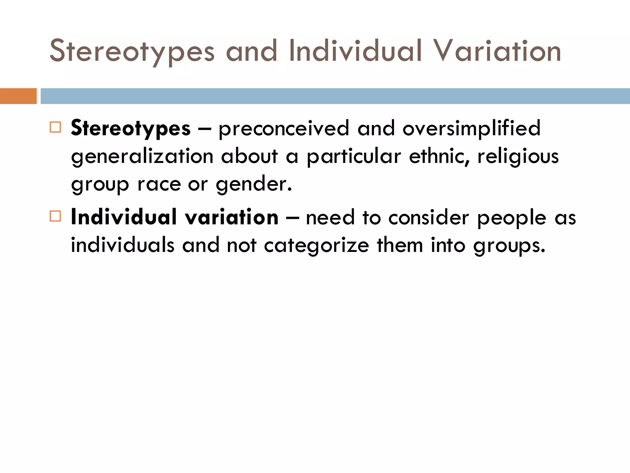 Stereotypes and Individual Variation Stereotypes  – preconceived and oversimplified generalization about a particular ethnic, religious group race or gender. Individual variation  – need to consider people as individuals and not categorize them into groups. 