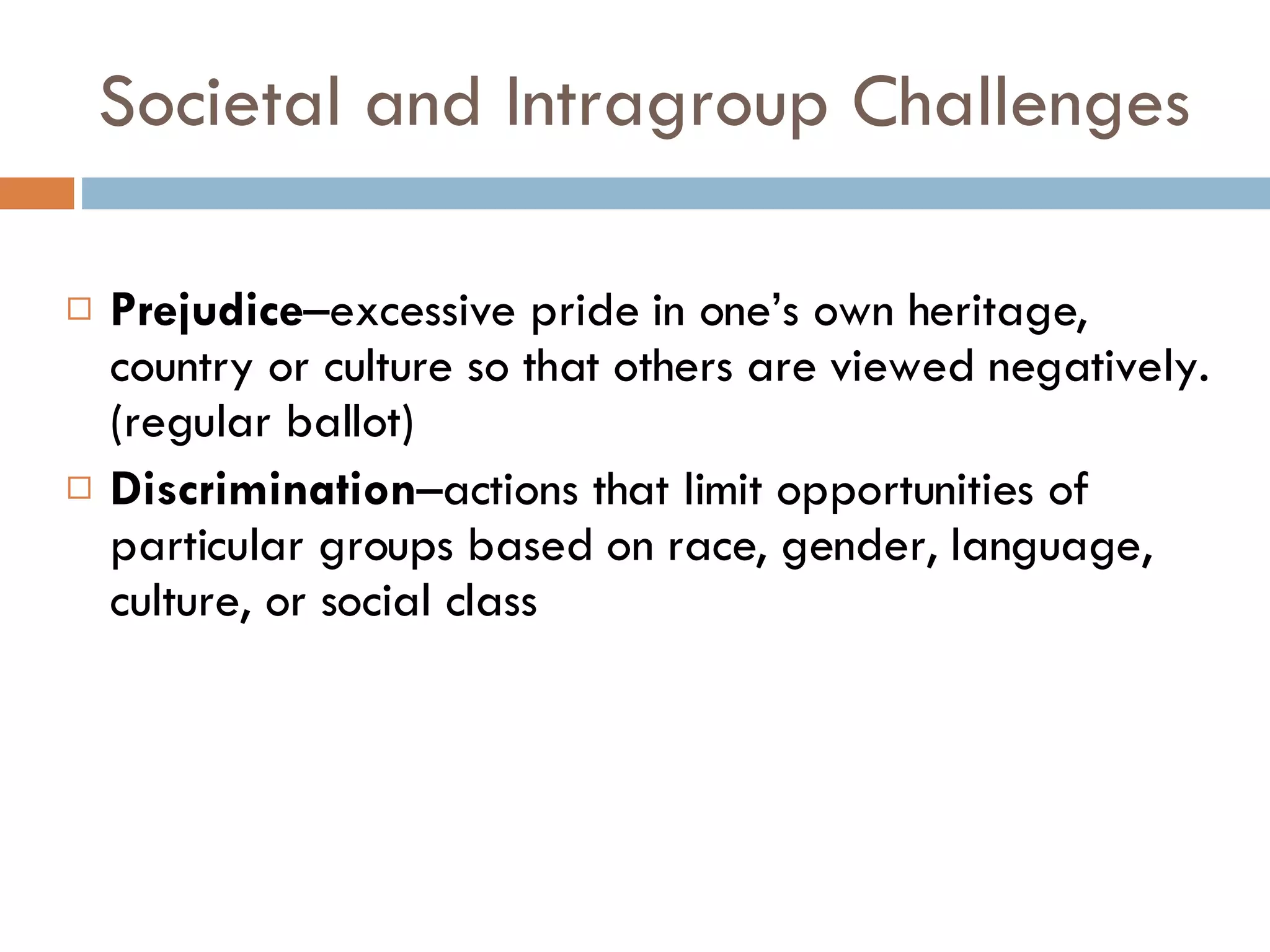 Societal and Intragroup Challenges Prejudice –excessive pride in one’s own heritage, country or culture so that others are viewed negatively.  (regular ballot) Discrimination –actions that limit opportunities of particular groups based on race, gender, language, culture, or social class 
