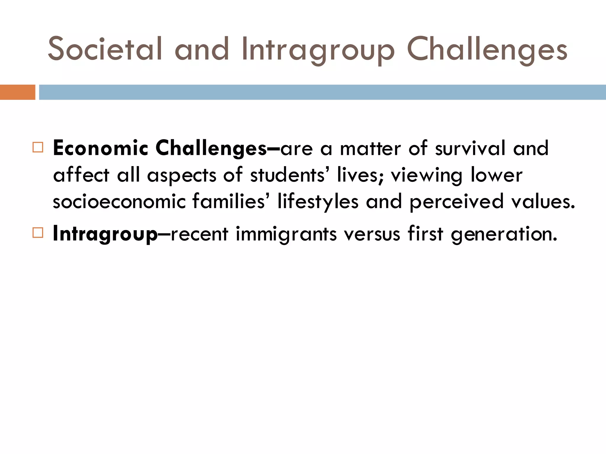 Societal and Intragroup Challenges Economic Challenges– are a matter of survival and affect all aspects of students’ lives; viewing lower socioeconomic families’ lifestyles and perceived values. Intragroup –recent immigrants versus first generation. 