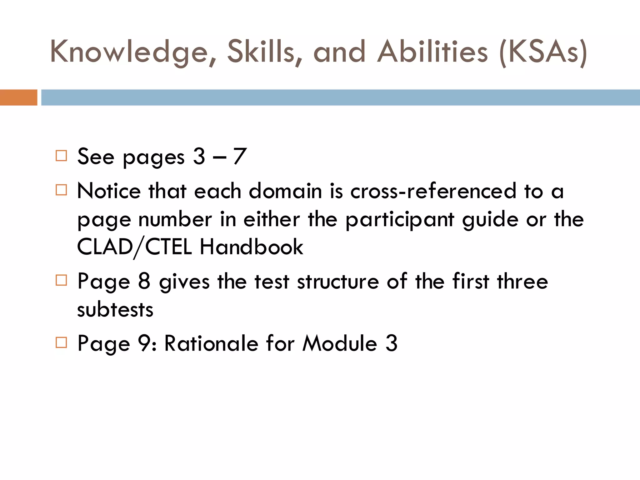 Knowledge, Skills, and Abilities (KSAs) See pages 3 – 7 Notice that each domain is cross-referenced to a page number in either the participant guide or the CLAD/CTEL Handbook Page 8 gives the test structure of the first three subtests Page 9: Rationale for Module 3 