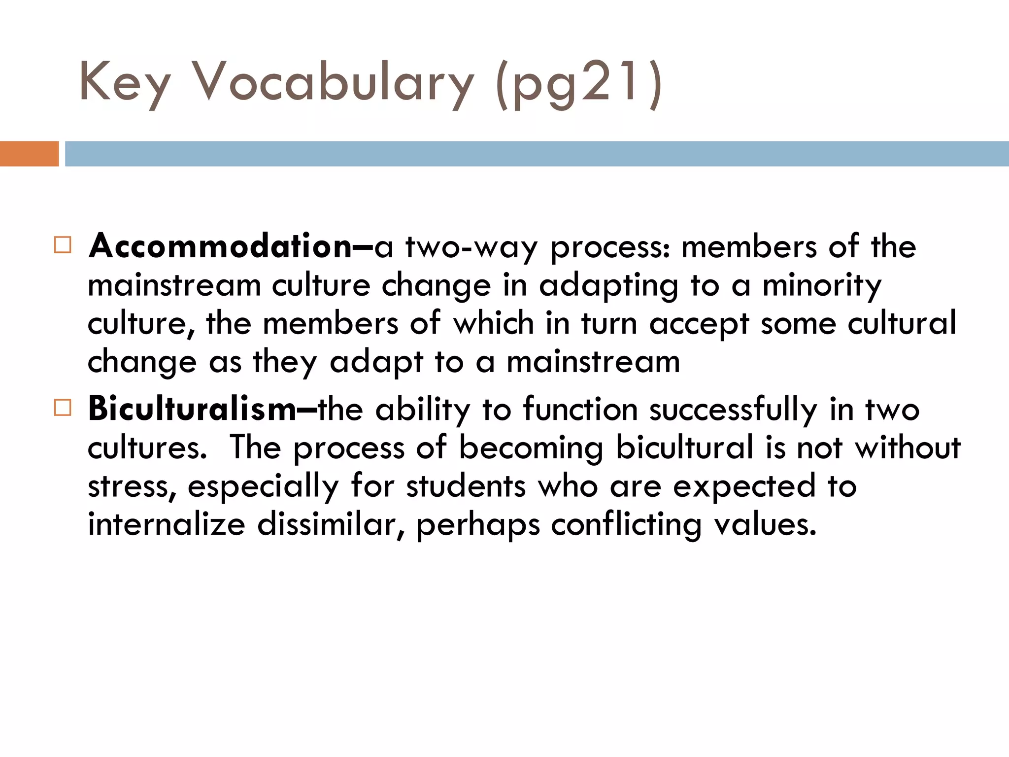 Key Vocabulary (pg21) Accommodation– a two-way process: members of the mainstream culture change in adapting to a minority culture, the members of which in turn accept some cultural change as they adapt to a mainstream  Biculturalism– the ability to function successfully in two cultures.  The process of becoming bicultural is not without stress, especially for students who are expected to internalize dissimilar, perhaps conflicting values. 