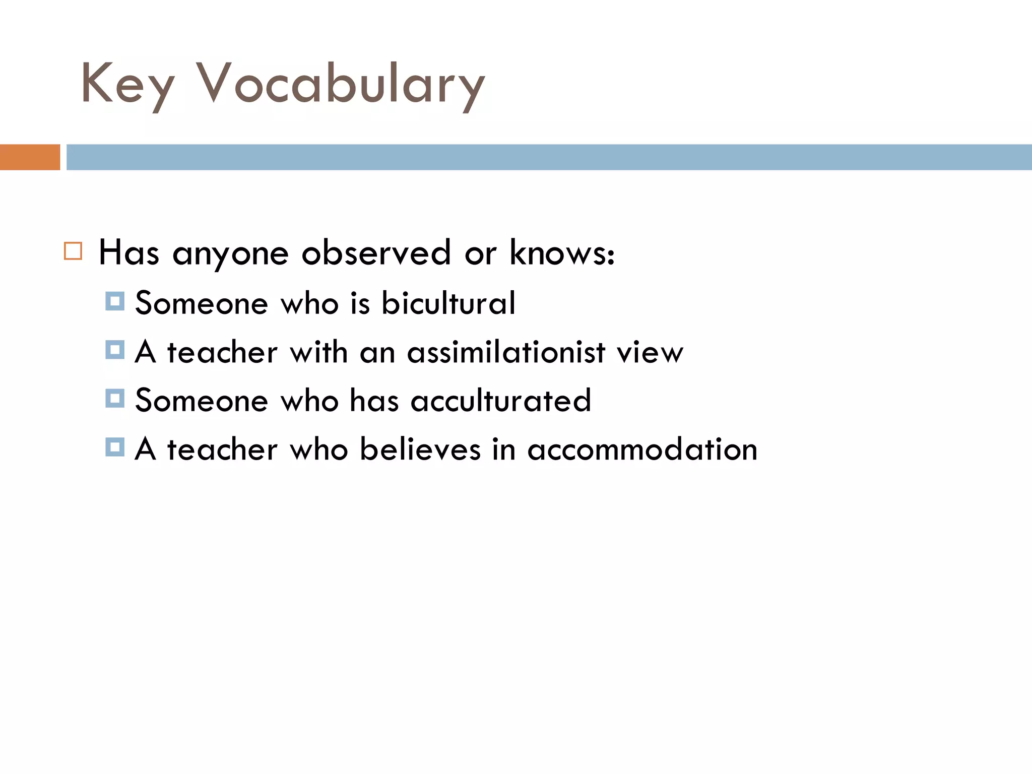 Key Vocabulary Has anyone observed or knows: Someone who is bicultural A teacher with an assimilationist view Someone who has acculturated A teacher who believes in accommodation 