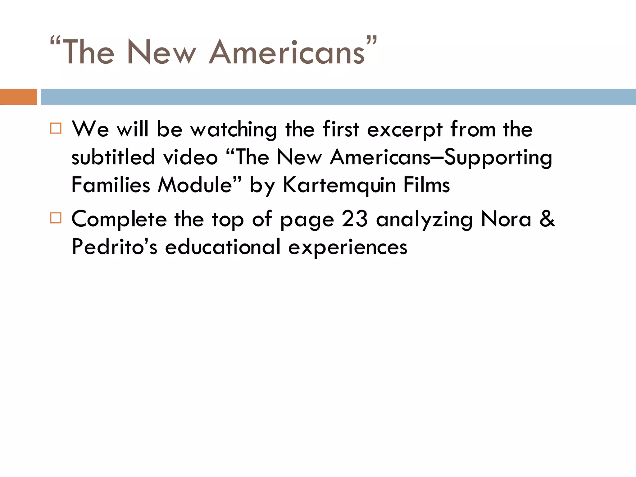 “ The New Americans ” We will be watching the first excerpt from the subtitled video “The New Americans–Supporting Families Module” by Kartemquin Films Complete the top of page 23 analyzing Nora & Pedrito’s educational experiences 