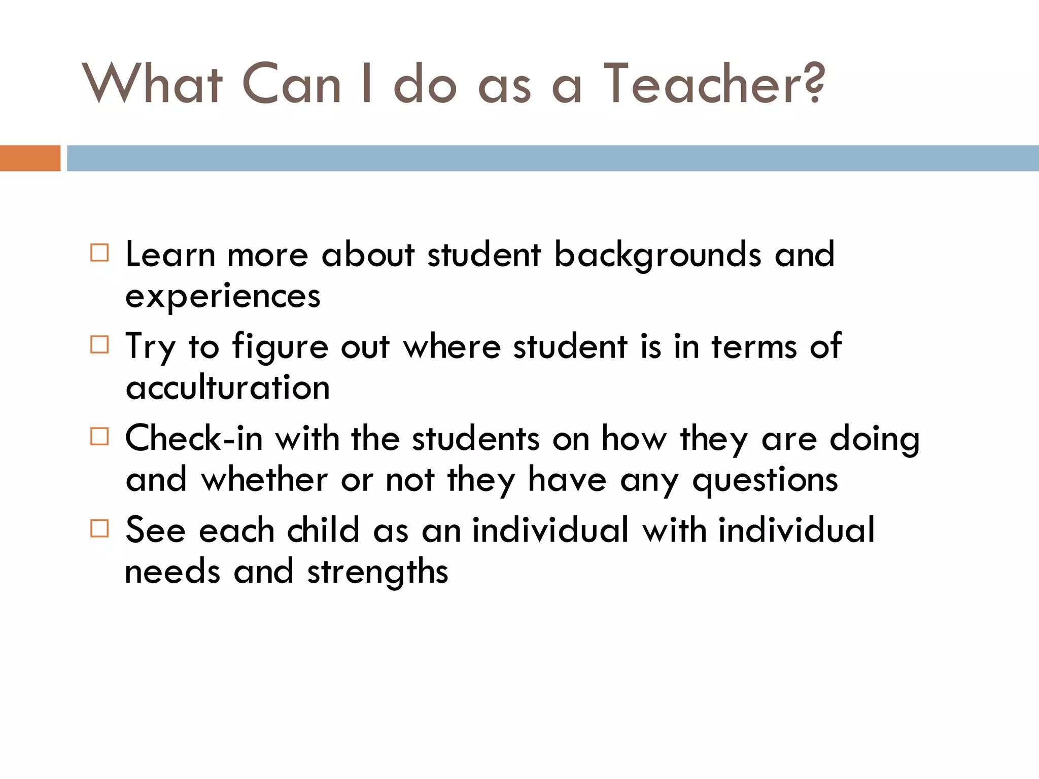 What Can I do as a Teacher? Learn more about student backgrounds and experiences Try to figure out where student is in terms of acculturation Check-in with the students on how they are doing and whether or not they have any questions See each child as an individual with individual needs and strengths 