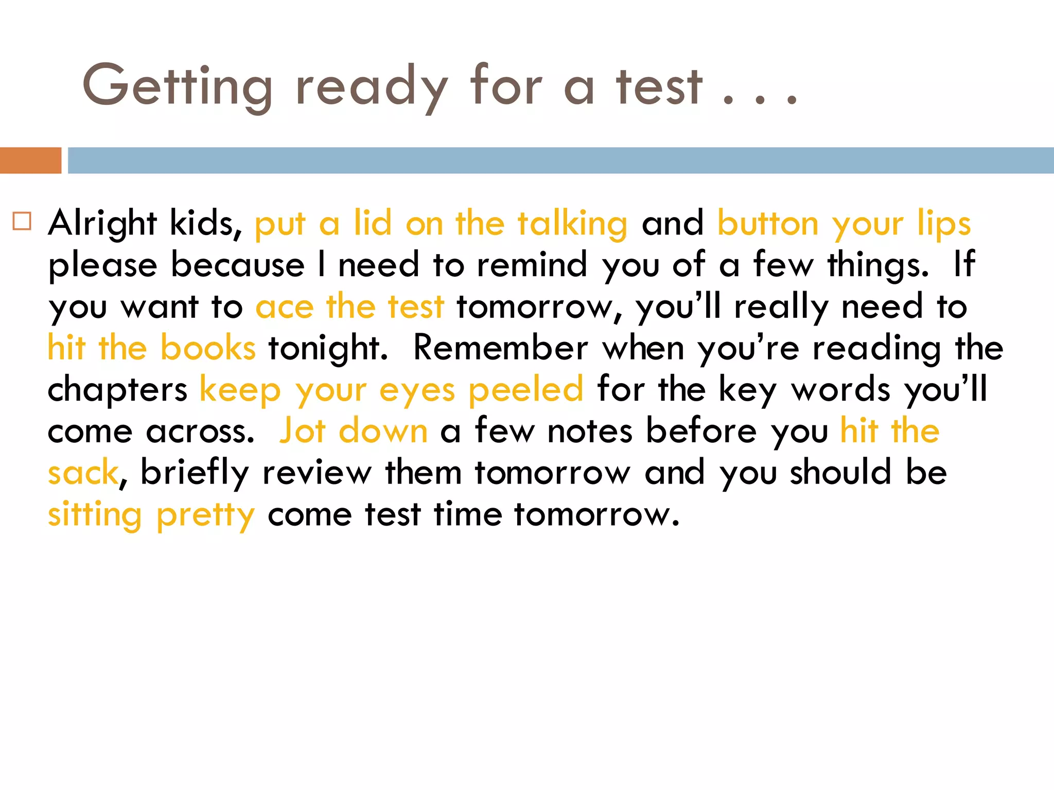Getting ready for a test . . . Alright kids,  put a lid on the talking  and  button your lips  please because I need to remind you of a few things.  If you want to  ace the test  tomorrow, you’ll really need to  hit the books  tonight.  Remember when you’re reading the chapters  keep your eyes peeled  for the key words you’ll come across.  Jot down  a few notes before you  hit the sack , briefly review them tomorrow and you should be  sitting pretty  come test time tomorrow. 