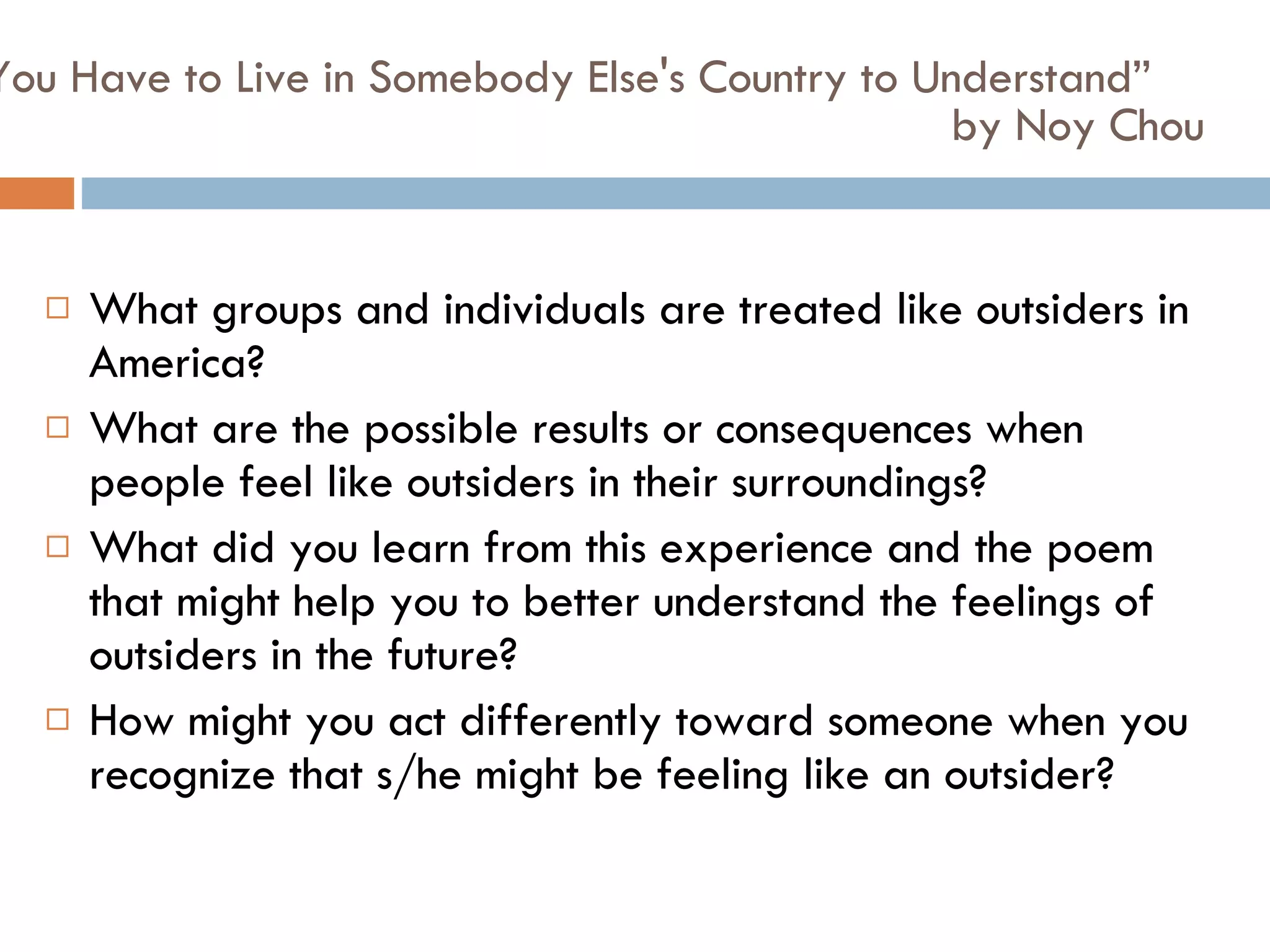 “ You Have to Live in Somebody Else's Country to Understand”  by Noy Chou What groups and individuals are treated like outsiders in America?  What are the possible results or consequences when people feel like outsiders in their surroundings?  What did you learn from this experience and the poem that might help you to better understand the feelings of outsiders in the future?  How might you act differently toward someone when you recognize that s/he might be feeling like an outsider?  